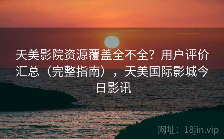 天美影院资源覆盖全不全？用户评价汇总（完整指南），天美国际影城今日影讯