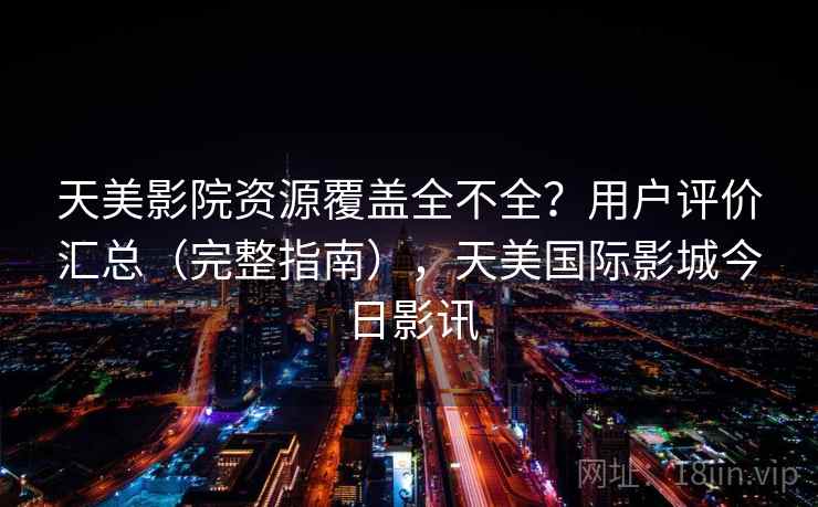天美影院资源覆盖全不全？用户评价汇总（完整指南），天美国际影城今日影讯