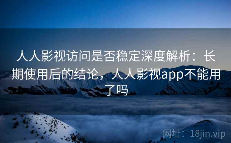 人人影视访问是否稳定深度解析：长期使用后的结论，人人影视app不能用了吗