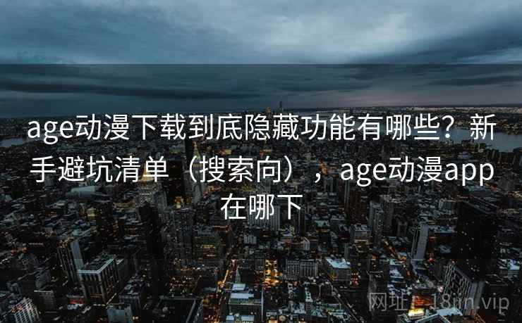 age动漫下载到底隐藏功能有哪些？新手避坑清单（搜索向），age动漫app在哪下