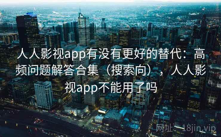 人人影视app有没有更好的替代：高频问题解答合集（搜索向），人人影视app不能用了吗