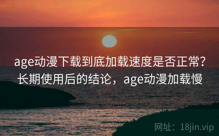 age动漫下载到底加载速度是否正常？长期使用后的结论，age动漫加载慢