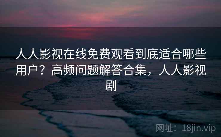 人人影视在线免费观看到底适合哪些用户？高频问题解答合集，人人影视剧
