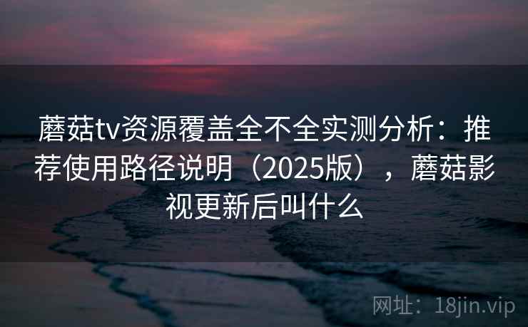 蘑菇tv资源覆盖全不全实测分析：推荐使用路径说明（2025版），蘑菇影视更新后叫什么