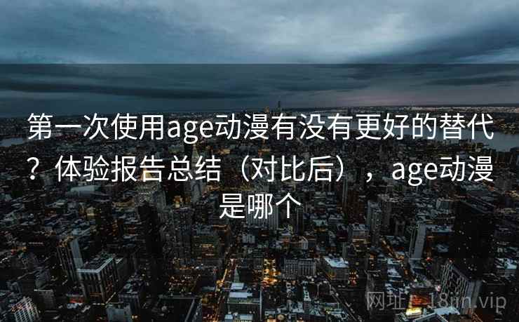 第一次使用age动漫有没有更好的替代？体验报告总结（对比后），age动漫是哪个
