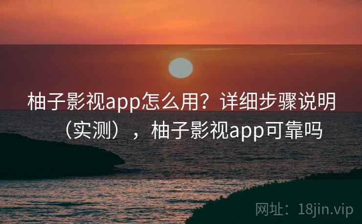 柚子影视app怎么用？详细步骤说明（实测），柚子影视app可靠吗