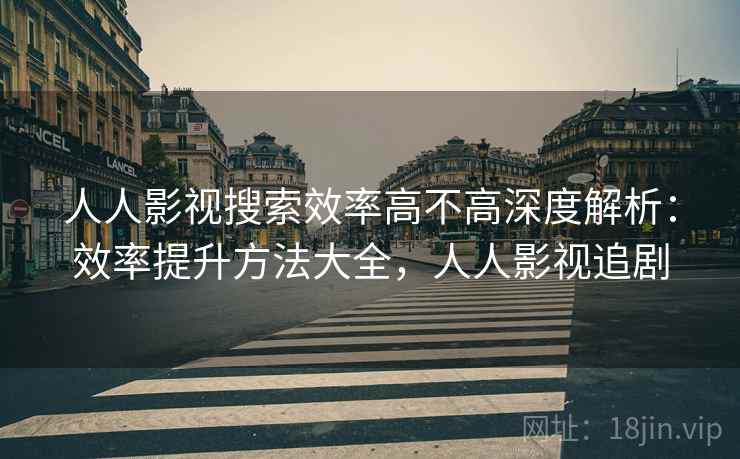 人人影视搜索效率高不高深度解析：效率提升方法大全，人人影视追剧