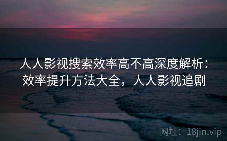 人人影视搜索效率高不高深度解析：效率提升方法大全，人人影视追剧