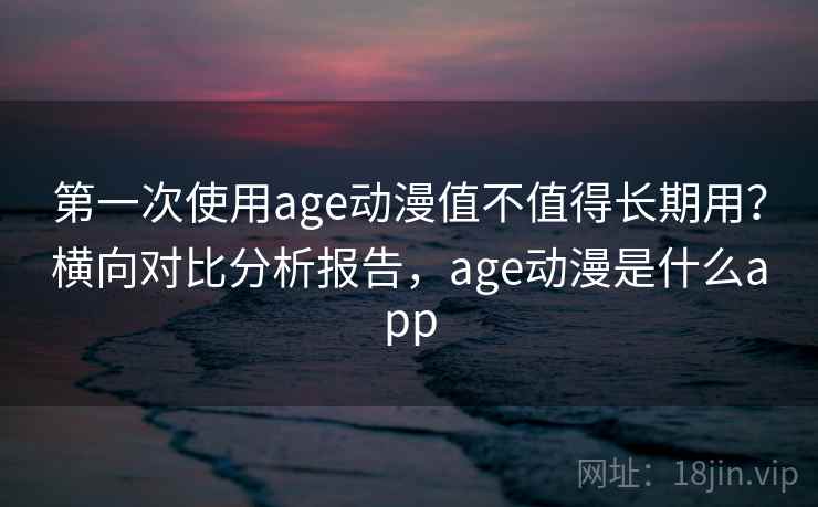 第一次使用age动漫值不值得长期用？横向对比分析报告，age动漫是什么app