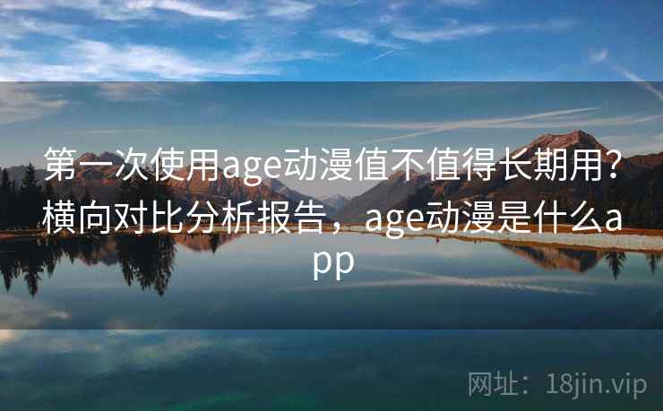 第一次使用age动漫值不值得长期用？横向对比分析报告，age动漫是什么app
