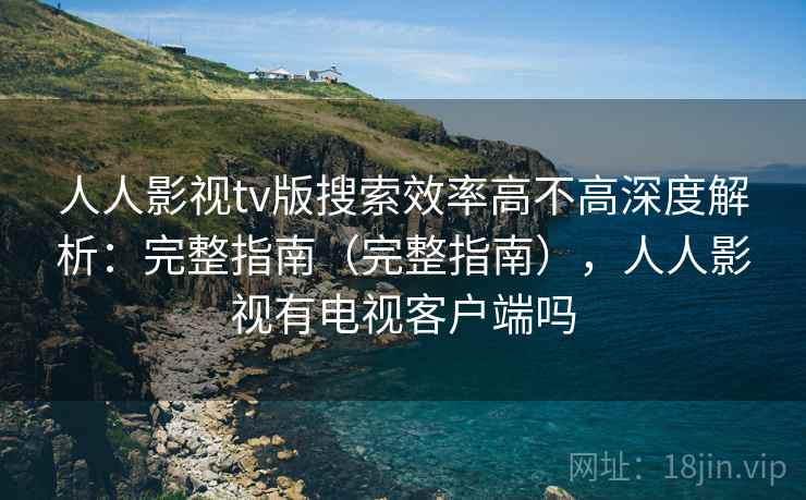 人人影视tv版搜索效率高不高深度解析：完整指南（完整指南），人人影视有电视客户端吗