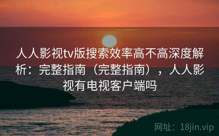 人人影视tv版搜索效率高不高深度解析：完整指南（完整指南），人人影视有电视客户端吗