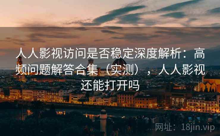 人人影视访问是否稳定深度解析：高频问题解答合集（实测），人人影视还能打开吗