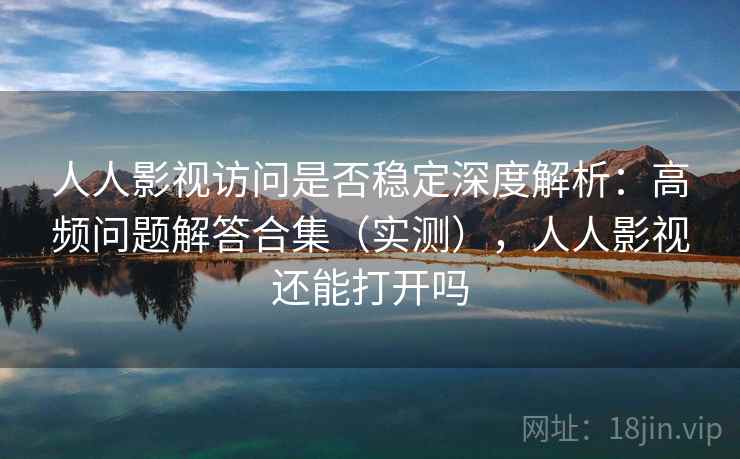 人人影视访问是否稳定深度解析：高频问题解答合集（实测），人人影视还能打开吗