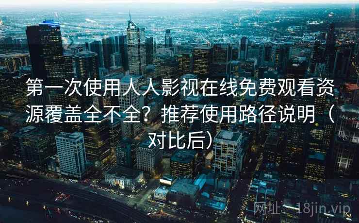 第一次使用人人影视在线免费观看资源覆盖全不全？推荐使用路径说明（对比后）