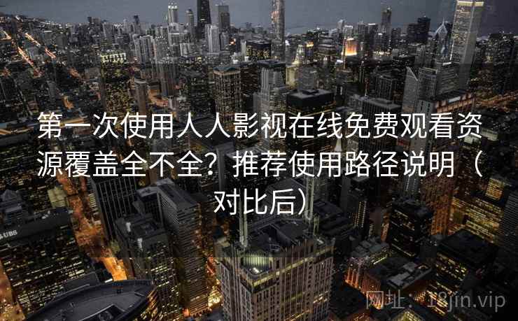 第一次使用人人影视在线免费观看资源覆盖全不全？推荐使用路径说明（对比后）