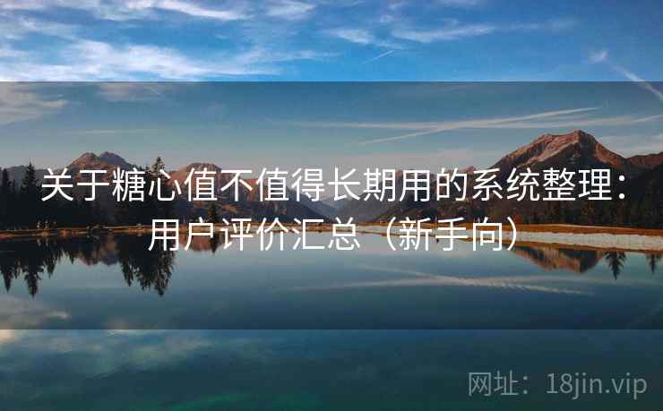 关于糖心值不值得长期用的系统整理：用户评价汇总（新手向）
