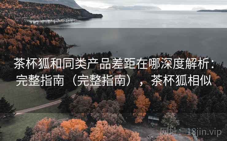 茶杯狐和同类产品差距在哪深度解析：完整指南（完整指南），茶杯狐相似