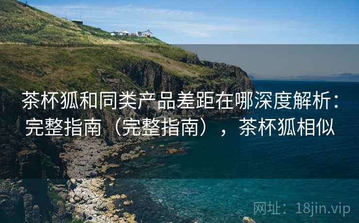 茶杯狐和同类产品差距在哪深度解析：完整指南（完整指南），茶杯狐相似