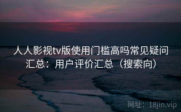 人人影视tv版使用门槛高吗常见疑问汇总：用户评价汇总（搜索向）