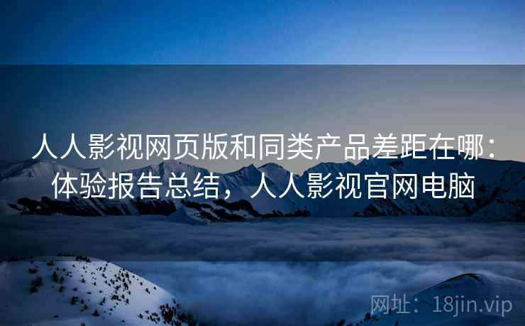 人人影视网页版和同类产品差距在哪：体验报告总结，人人影视官网电脑