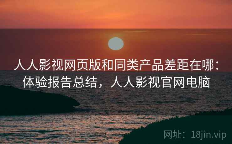 人人影视网页版和同类产品差距在哪：体验报告总结，人人影视官网电脑