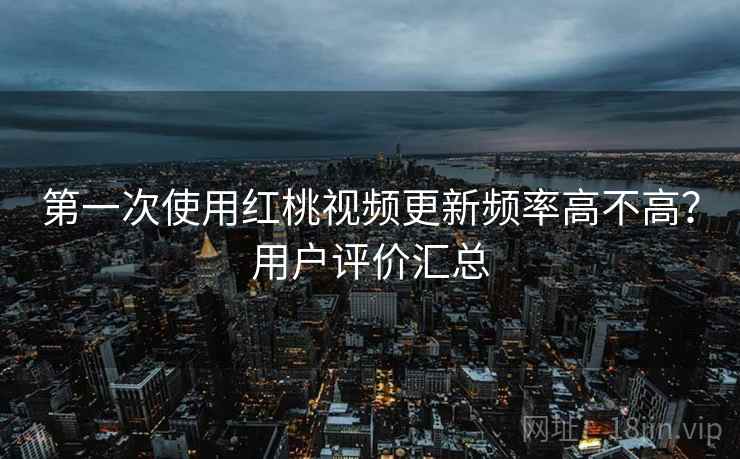 第一次使用红桃视频更新频率高不高？用户评价汇总