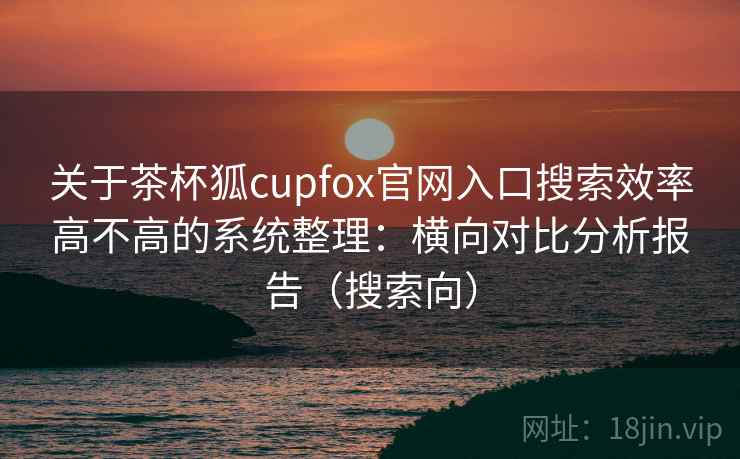 关于茶杯狐cupfox官网入口搜索效率高不高的系统整理：横向对比分析报告（搜索向）