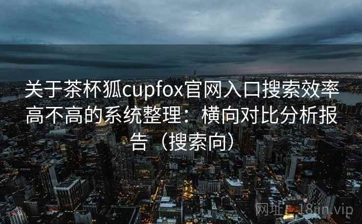 关于茶杯狐cupfox官网入口搜索效率高不高的系统整理：横向对比分析报告（搜索向）