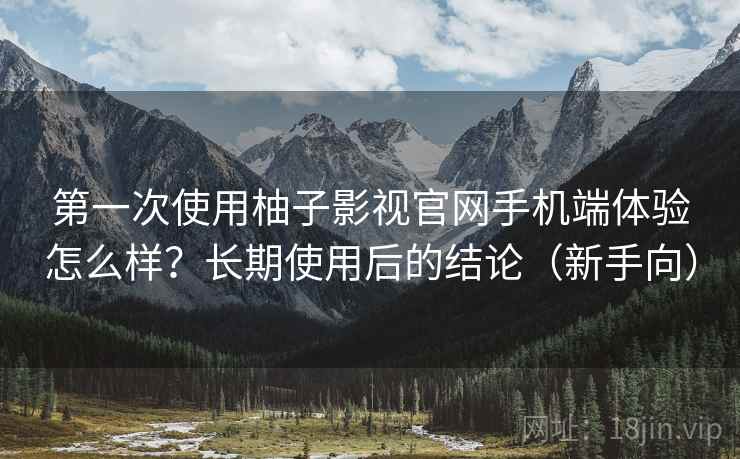 第一次使用柚子影视官网手机端体验怎么样？长期使用后的结论（新手向）