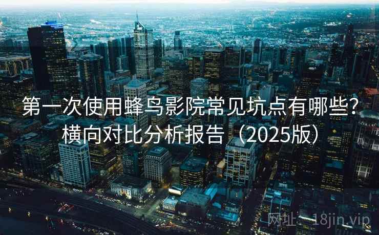 第一次使用蜂鸟影院常见坑点有哪些？横向对比分析报告（2025版）