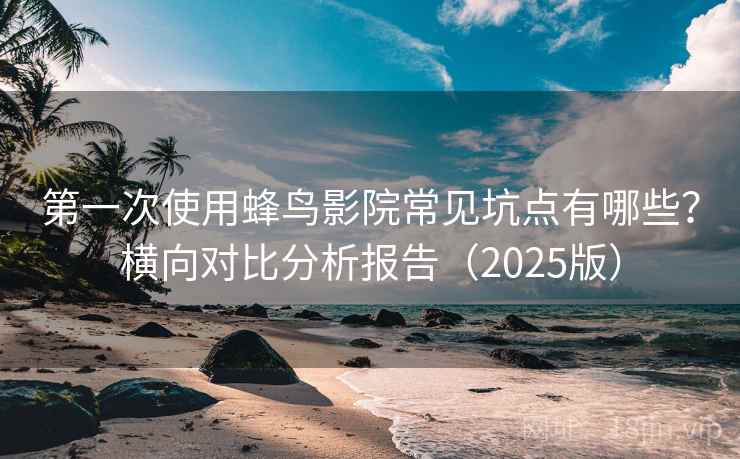 第一次使用蜂鸟影院常见坑点有哪些？横向对比分析报告（2025版）