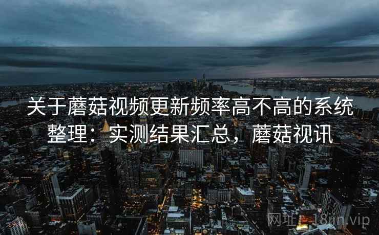 关于蘑菇视频更新频率高不高的系统整理：实测结果汇总，蘑菇视讯
