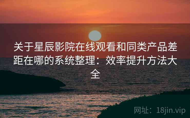 关于星辰影院在线观看和同类产品差距在哪的系统整理：效率提升方法大全