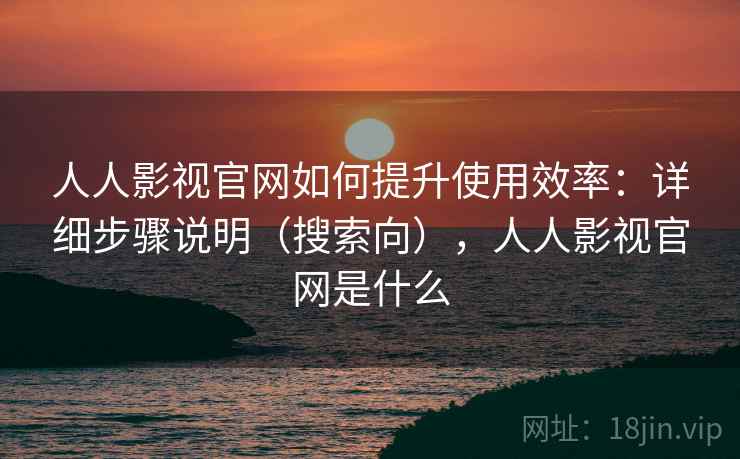 人人影视官网如何提升使用效率：详细步骤说明（搜索向），人人影视官网是什么