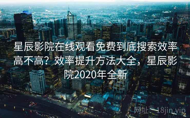 星辰影院在线观看免费到底搜索效率高不高？效率提升方法大全，星辰影院2020年全新