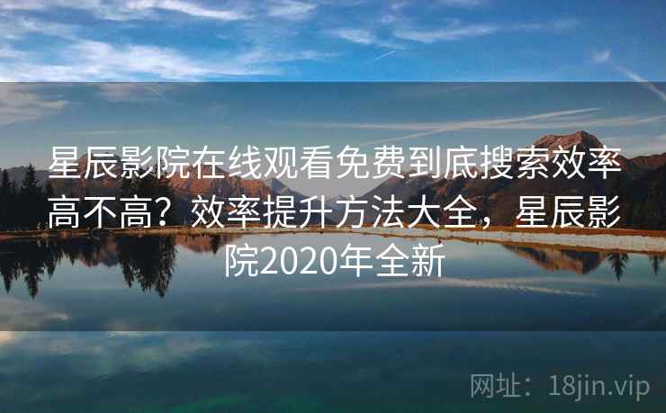 星辰影院在线观看免费到底搜索效率高不高？效率提升方法大全，星辰影院2020年全新
