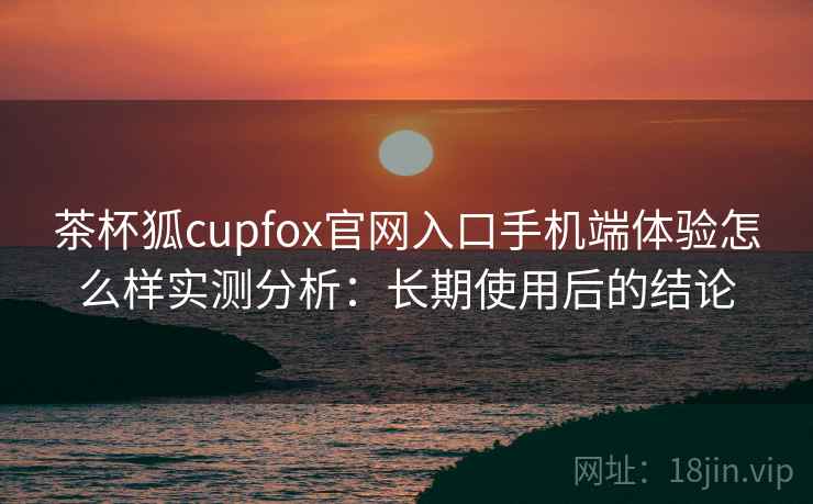 茶杯狐cupfox官网入口手机端体验怎么样实测分析：长期使用后的结论