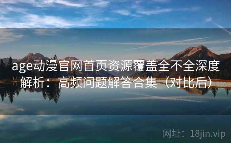 age动漫官网首页资源覆盖全不全深度解析：高频问题解答合集（对比后）