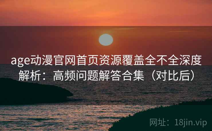 age动漫官网首页资源覆盖全不全深度解析：高频问题解答合集（对比后）