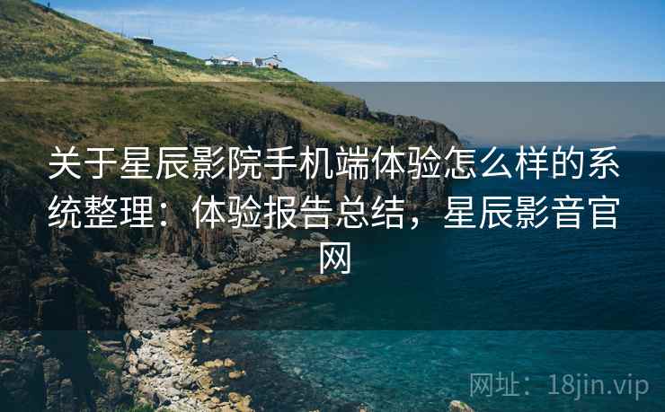 关于星辰影院手机端体验怎么样的系统整理：体验报告总结，星辰影音官网