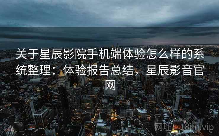 关于星辰影院手机端体验怎么样的系统整理：体验报告总结，星辰影音官网