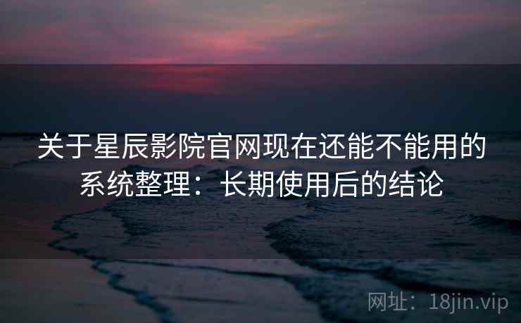 关于星辰影院官网现在还能不能用的系统整理：长期使用后的结论