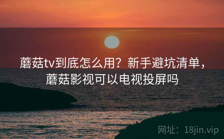 蘑菇tv到底怎么用？新手避坑清单，蘑菇影视可以电视投屏吗