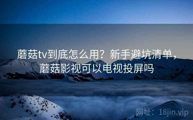 蘑菇tv到底怎么用？新手避坑清单，蘑菇影视可以电视投屏吗