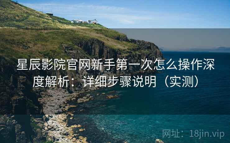 星辰影院官网新手第一次怎么操作深度解析：详细步骤说明（实测）