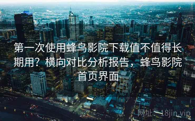 第一次使用蜂鸟影院下载值不值得长期用？横向对比分析报告，蜂鸟影院首页界面