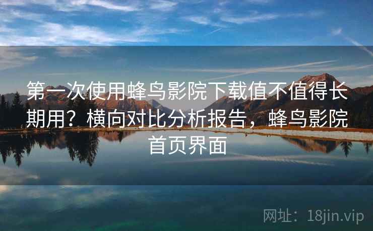 第一次使用蜂鸟影院下载值不值得长期用？横向对比分析报告，蜂鸟影院首页界面