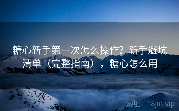 糖心新手第一次怎么操作？新手避坑清单（完整指南），糖心怎么用