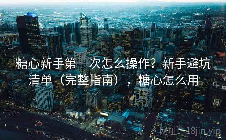 糖心新手第一次怎么操作？新手避坑清单（完整指南），糖心怎么用